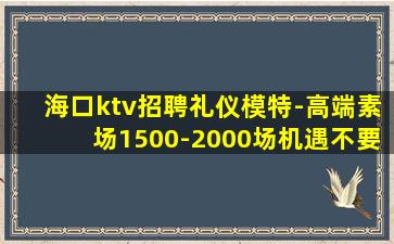 海口ktv招聘礼仪模特-高端素场1500-2000场机遇不要